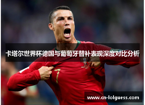 卡塔尔世界杯德国与葡萄牙替补表现深度对比分析