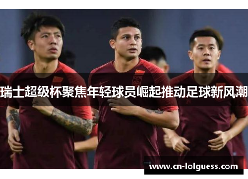 瑞士超级杯聚焦年轻球员崛起推动足球新风潮