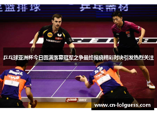 乒乓球亚洲杯今日圆满落幕冠军之争最终揭晓精彩对决引发热烈关注