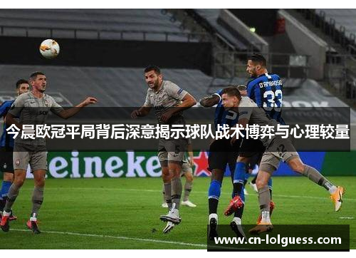 今晨欧冠平局背后深意揭示球队战术博弈与心理较量