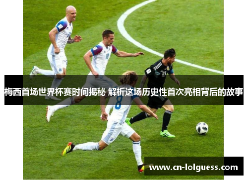 梅西首场世界杯赛时间揭秘 解析这场历史性首次亮相背后的故事