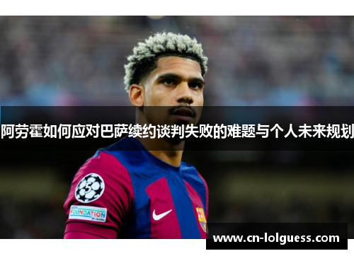 阿劳霍如何应对巴萨续约谈判失败的难题与个人未来规划