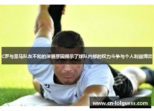C罗与皇马队友不和的深层原因揭示了球队内部的权力斗争与个人利益博弈
