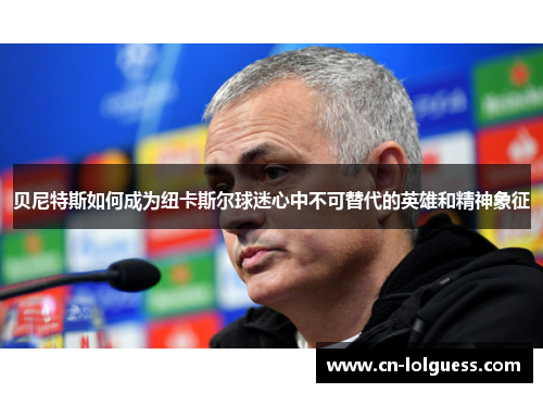 贝尼特斯如何成为纽卡斯尔球迷心中不可替代的英雄和精神象征